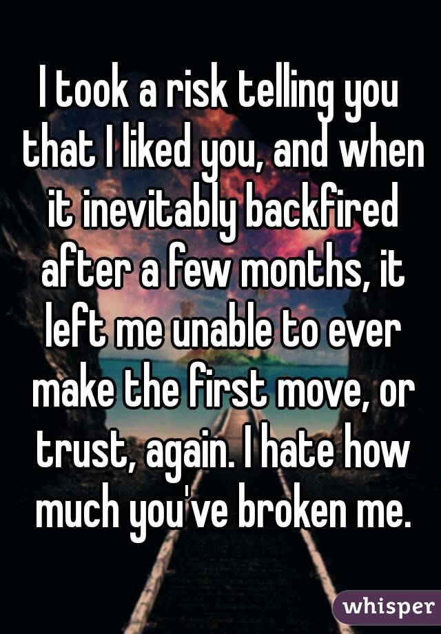 I took a risk telling you that I liked you, and when it inevitably backfired after a few months, it left me unable to ever make the first move, or trust, again. I hate how much you've broken me.