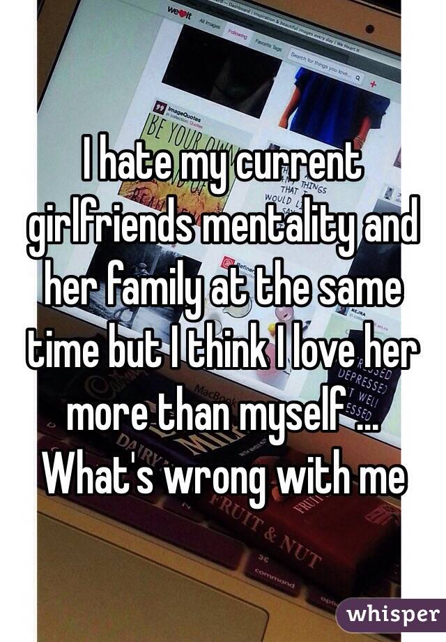 I hate my current girlfriends mentality and her family at the same time but I think I love her more than myself ... What's wrong with me 