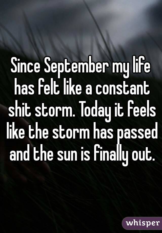 Since September my life has felt like a constant shit storm. Today it feels like the storm has passed and the sun is finally out.