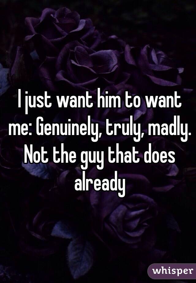 I just want him to want me: Genuinely, truly, madly. 
Not the guy that does already