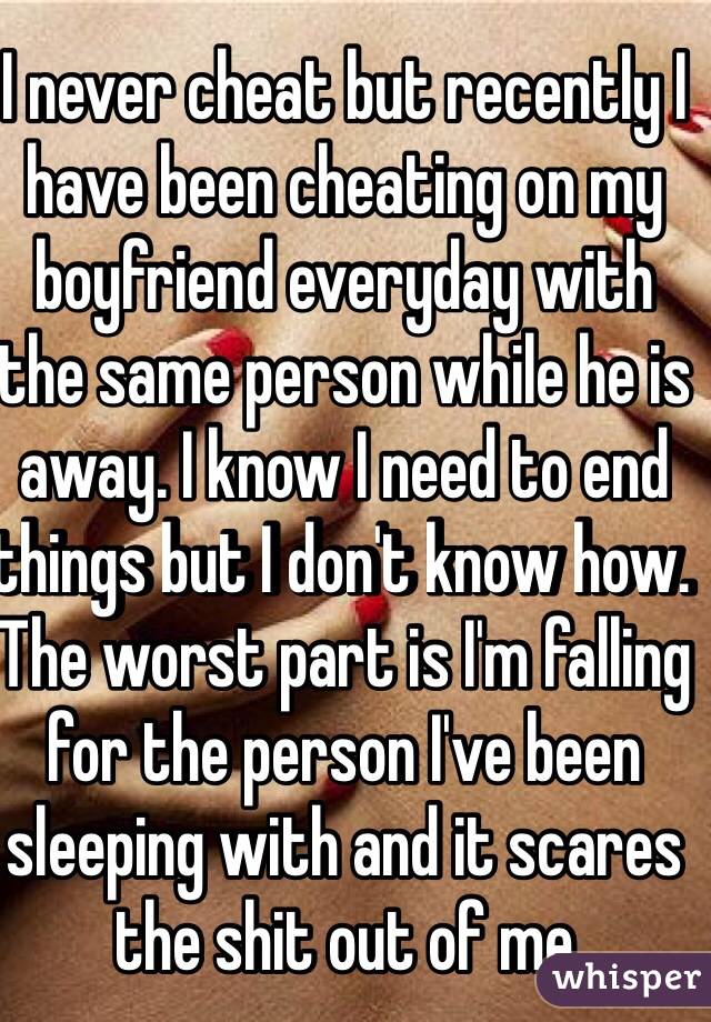 I never cheat but recently I have been cheating on my boyfriend everyday with the same person while he is away. I know I need to end things but I don't know how. The worst part is I'm falling for the person I've been sleeping with and it scares the shit out of me 