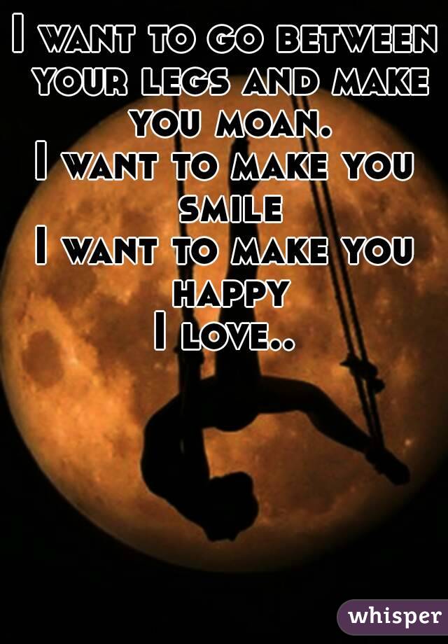 I want to go between your legs and make you moan.
I want to make you smile
I want to make you happy
I love..