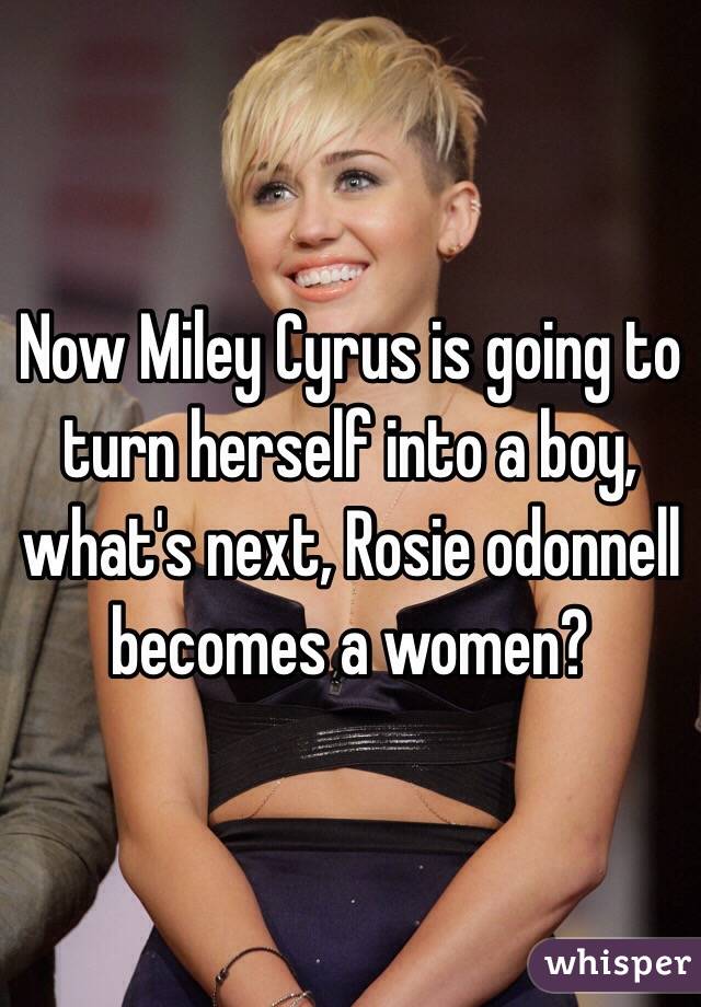 Now Miley Cyrus is going to turn herself into a boy, what's next, Rosie odonnell becomes a women?  