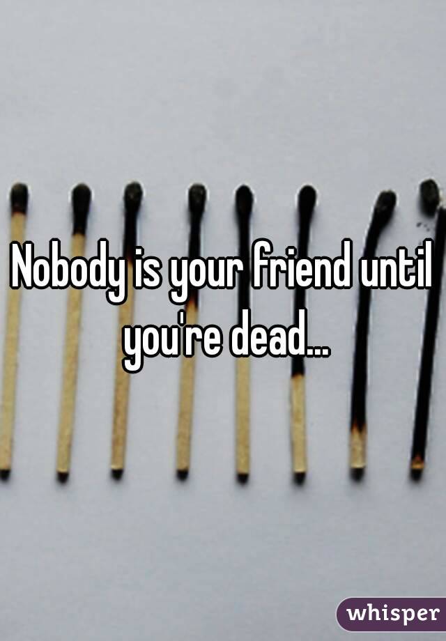 Nobody is your friend until you're dead...