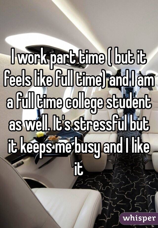 I work part time ( but it feels like full time) and I am a full time college student as well. It's stressful but it keeps me busy and I like it