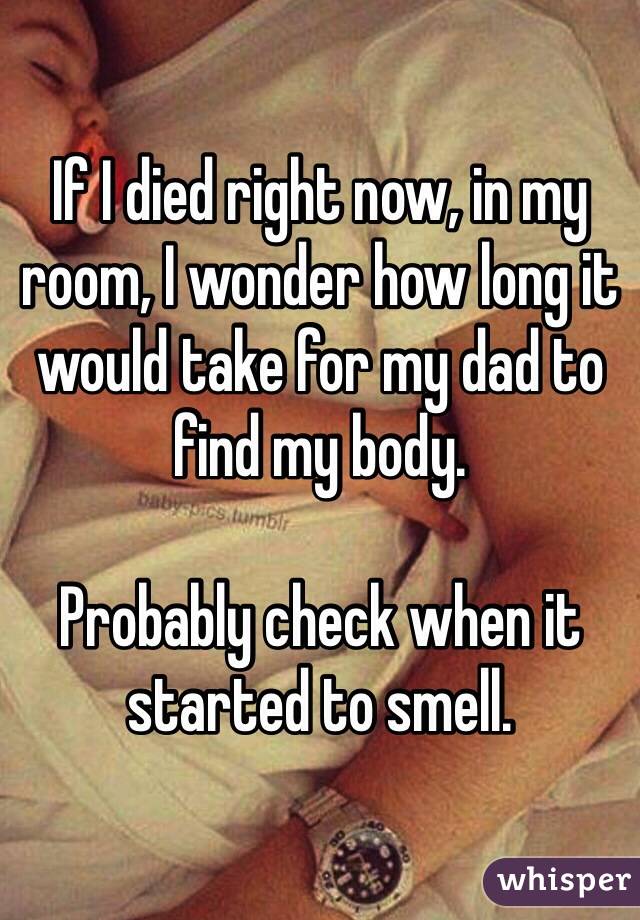 If I died right now, in my room, I wonder how long it would take for my dad to find my body. 

Probably check when it started to smell. 