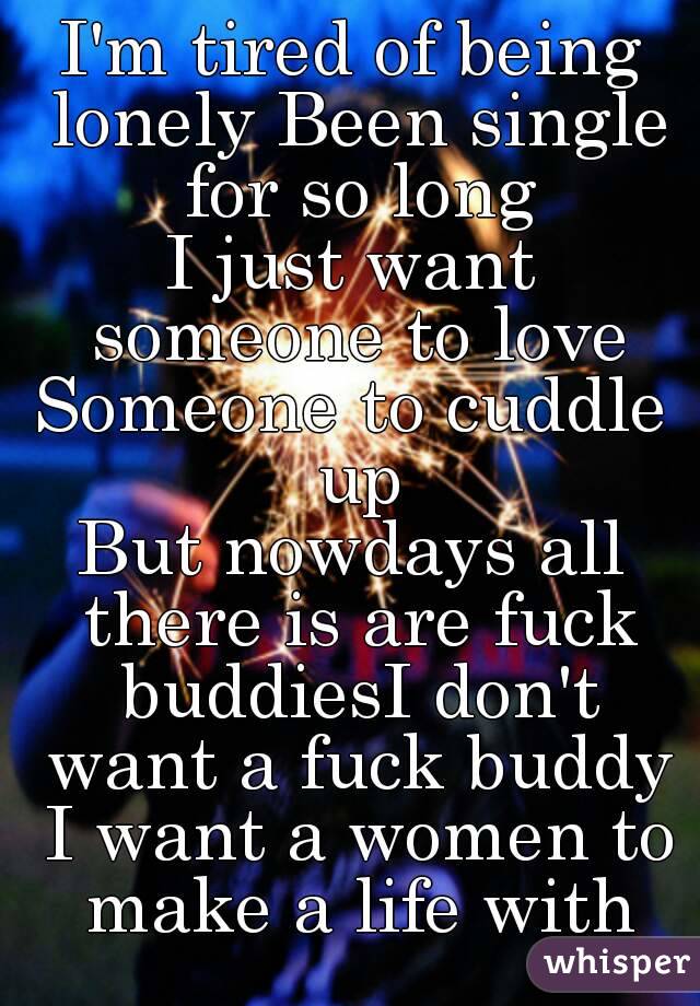 I'm tired of being lonely Been single for so long
I just want someone to love
Someone to cuddle up
But nowdays all there is are fuck buddiesI don't want a fuck buddy I want a women to make a life with