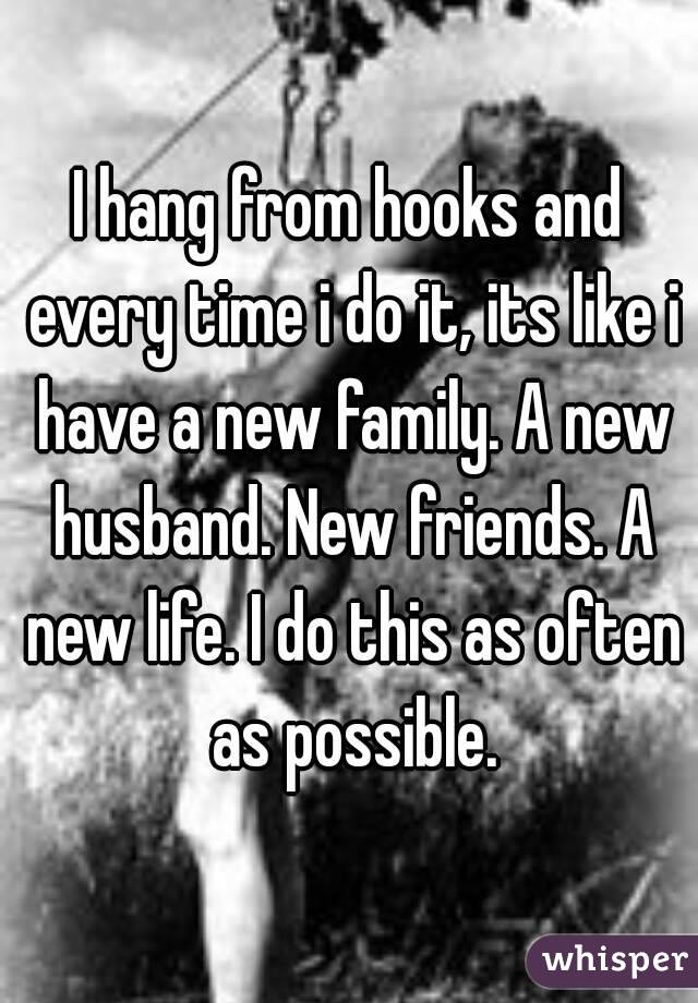 I hang from hooks and every time i do it, its like i have a new family. A new husband. New friends. A new life. I do this as often as possible.