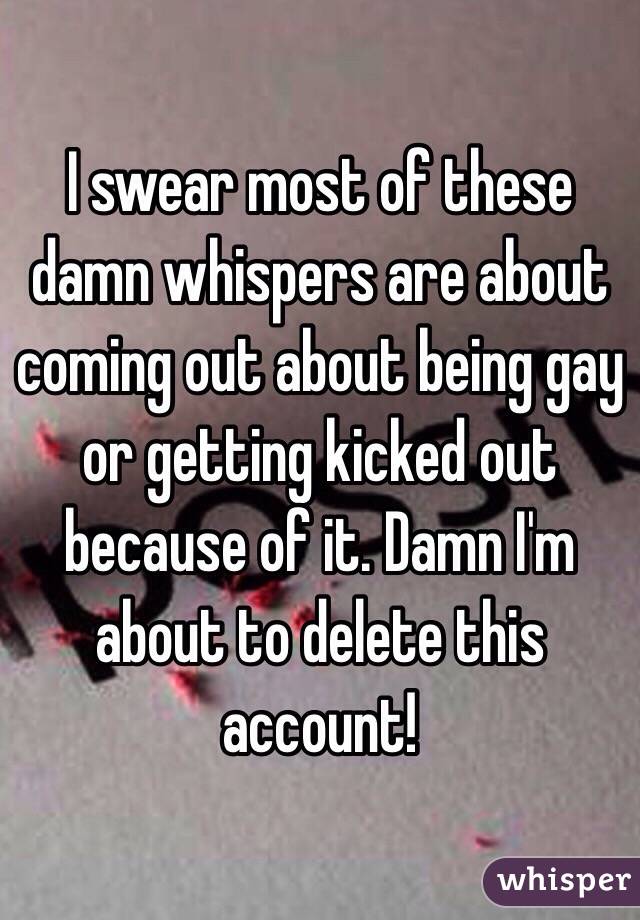 I swear most of these damn whispers are about coming out about being gay or getting kicked out because of it. Damn I'm about to delete this account!