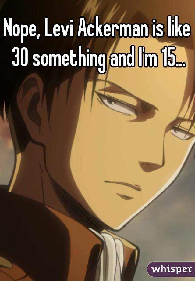 Nope, Levi Ackerman is like 30 something and I'm 15...