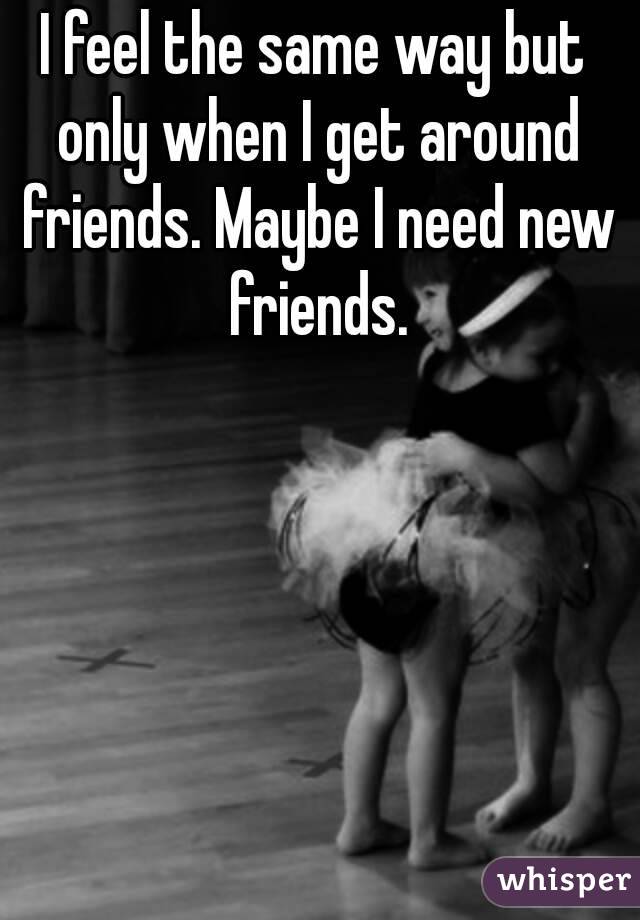 I feel the same way but only when I get around friends. Maybe I need new friends.