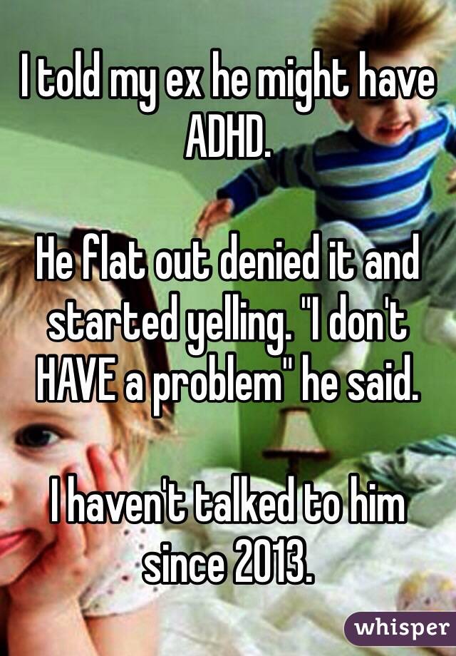 I told my ex he might have ADHD. 

He flat out denied it and started yelling. "I don't HAVE a problem" he said. 

I haven't talked to him since 2013. 