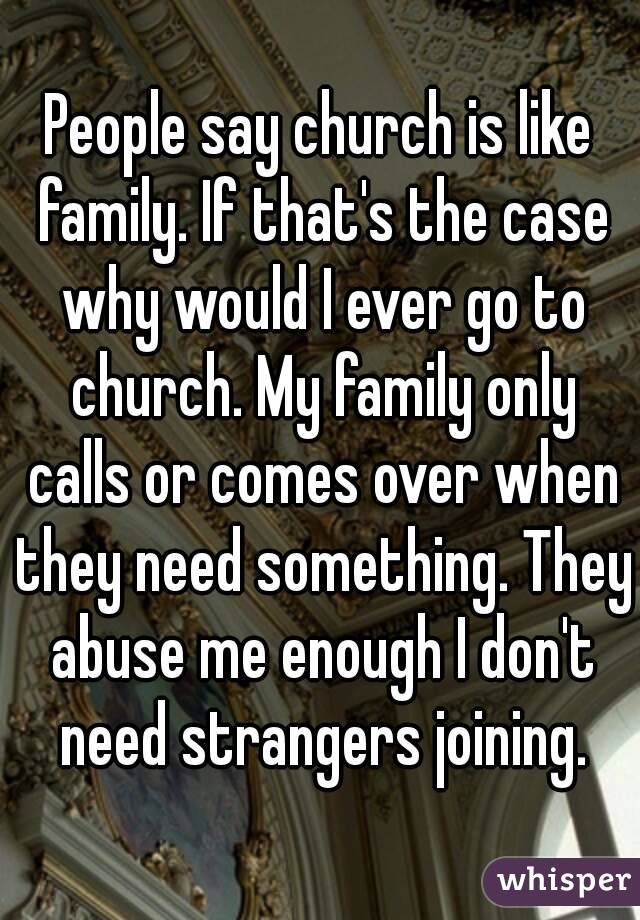 People say church is like family. If that's the case why would I ever go to church. My family only calls or comes over when they need something. They abuse me enough I don't need strangers joining.