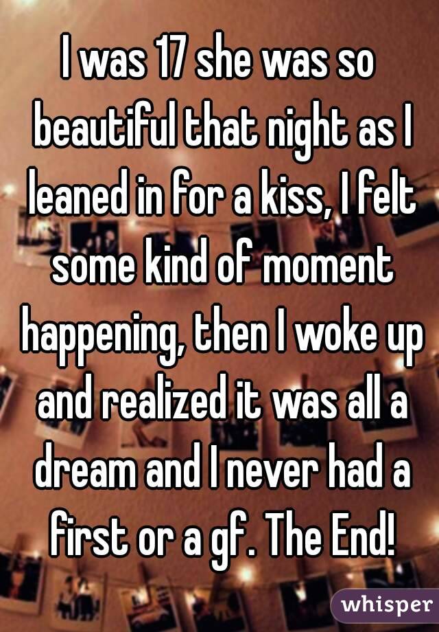 I was 17 she was so beautiful that night as I leaned in for a kiss, I felt some kind of moment happening, then I woke up and realized it was all a dream and I never had a first or a gf. The End!