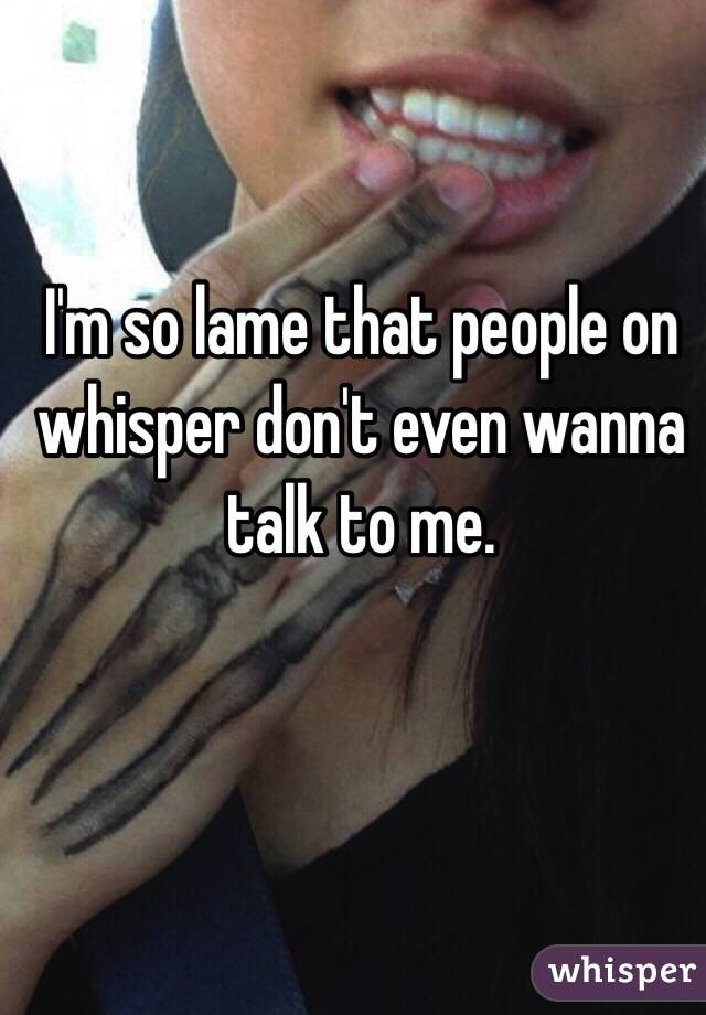 I'm so lame that people on whisper don't even wanna talk to me. 