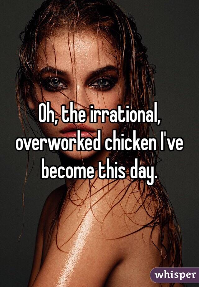 Oh, the irrational, overworked chicken I've become this day.