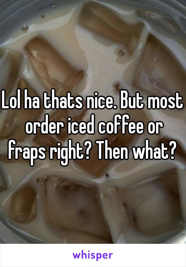 Lol ha thats nice. But most order iced coffee or fraps right? Then what? 