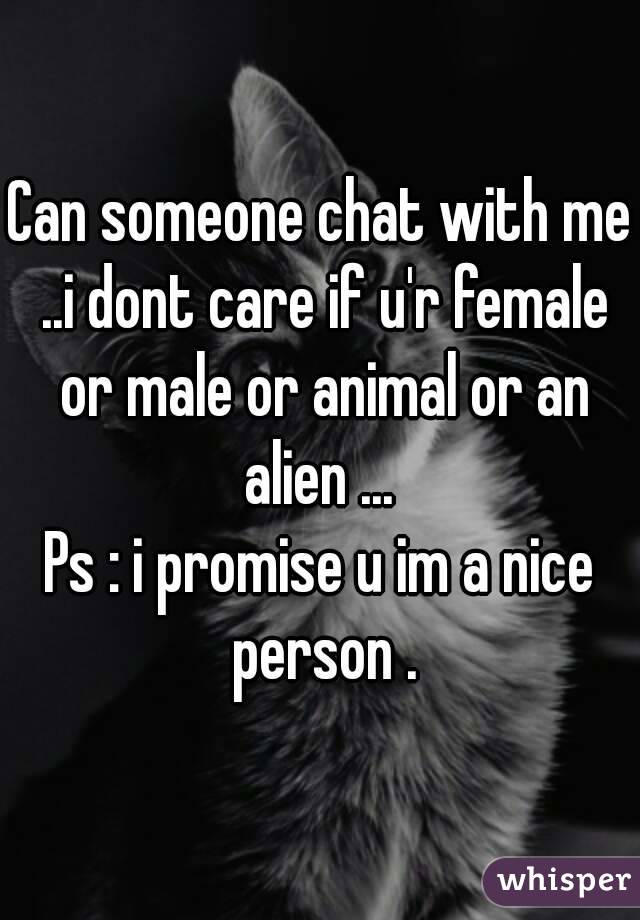 Can someone chat with me ..i dont care if u'r female or male or animal or an alien ... 
Ps : i promise u im a nice person .