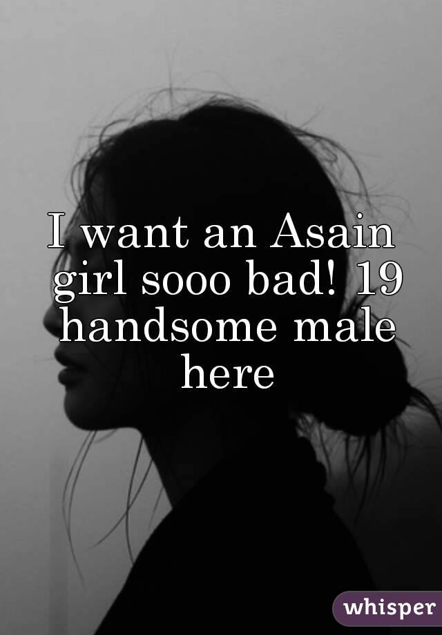 I want an Asain girl sooo bad! 19 handsome male here