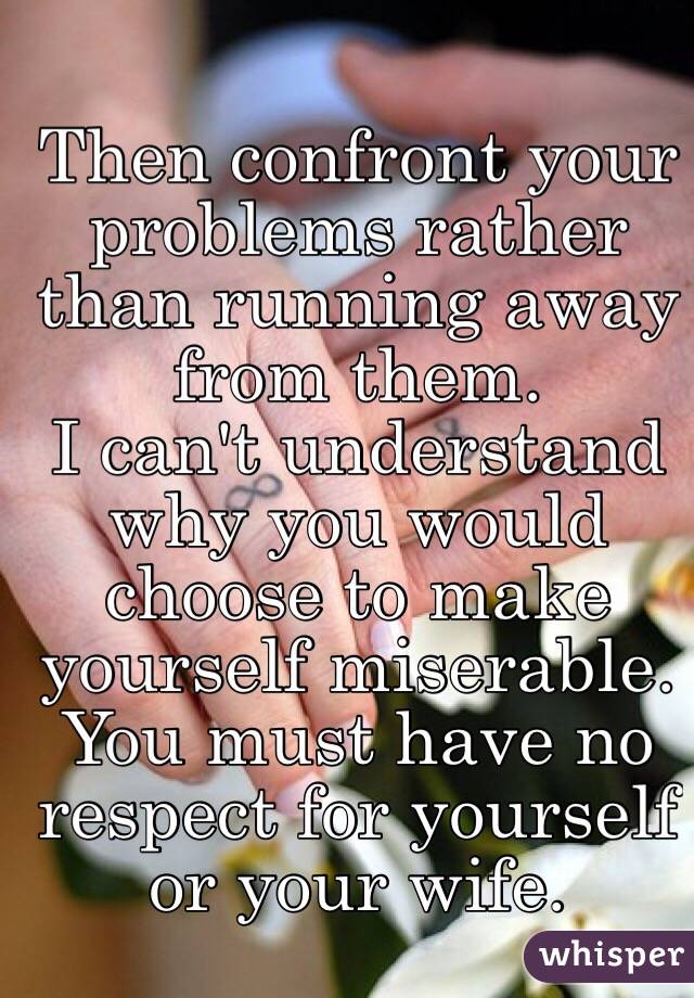 Then confront your problems rather than running away from them. 
I can't understand why you would choose to make yourself miserable. You must have no respect for yourself or your wife. 