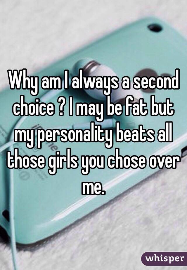 Why am I always a second choice ? I may be fat but my personality beats all those girls you chose over me.