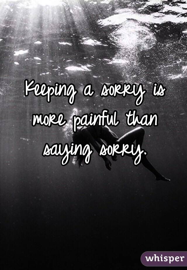 Keeping a sorry is more painful than saying sorry.