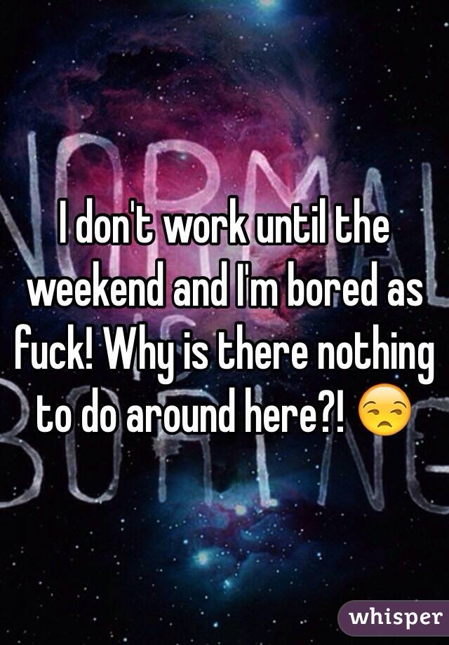 I don't work until the weekend and I'm bored as fuck! Why is there nothing to do around here?! 😒