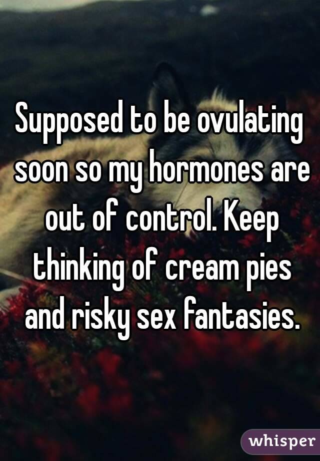 Supposed to be ovulating soon so my hormones are out of control. Keep thinking of cream pies and risky sex fantasies.