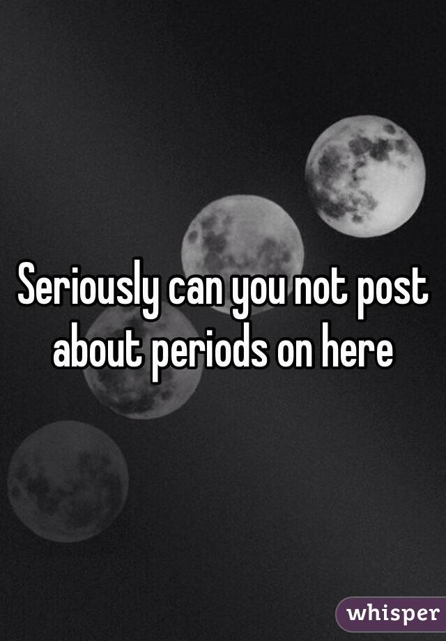 Seriously can you not post about periods on here 