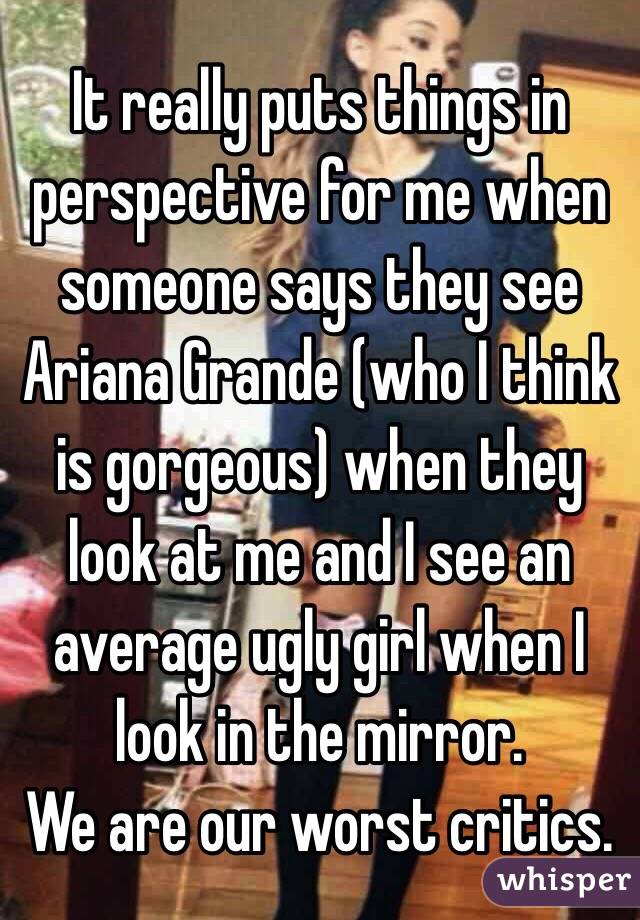 It really puts things in perspective for me when someone says they see Ariana Grande (who I think is gorgeous) when they look at me and I see an average ugly girl when I look in the mirror. 
We are our worst critics. 