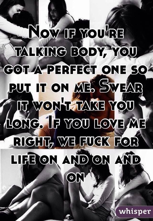 Now if you're talking body, you got a perfect one so put it on me. Swear it won't take you long. If you love me right, we fuck for life on and on and on