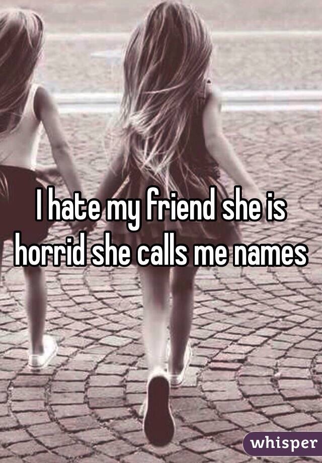 I hate my friend she is horrid she calls me names 