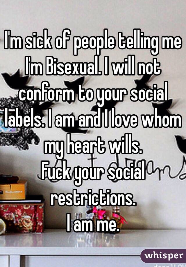 I'm sick of people telling me I'm Bisexual. I will not conform to your social labels. I am and I love whom my heart wills. 
Fuck your social restrictions. 
I am me. 