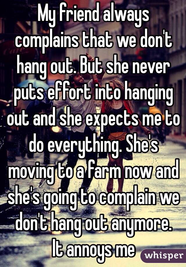 My friend always complains that we don't hang out. But she never puts effort into hanging out and she expects me to do everything. She's moving to a farm now and she's going to complain we don't hang out anymore. 
It annoys me