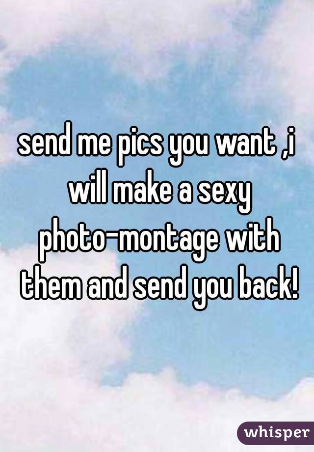 send me pics you want ,i will make a sexy photo-montage with them and send you back!