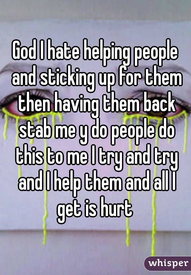 God I hate helping people and sticking up for them then having them back stab me y do people do this to me I try and try and I help them and all I get is hurt 