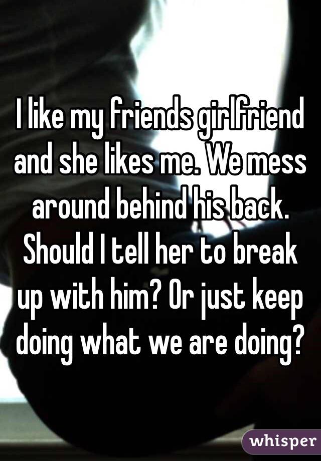 I like my friends girlfriend and she likes me. We mess around behind his back. Should I tell her to break up with him? Or just keep doing what we are doing?