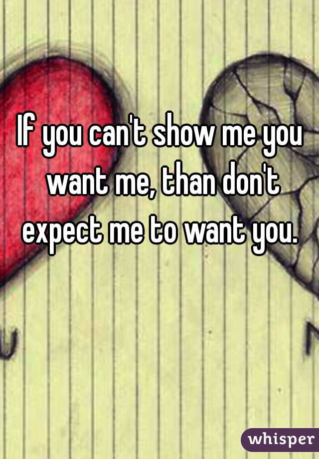 If you can't show me you want me, than don't expect me to want you. 