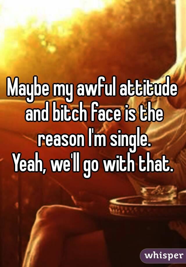 Maybe my awful attitude and bitch face is the reason I'm single.
Yeah, we'll go with that.