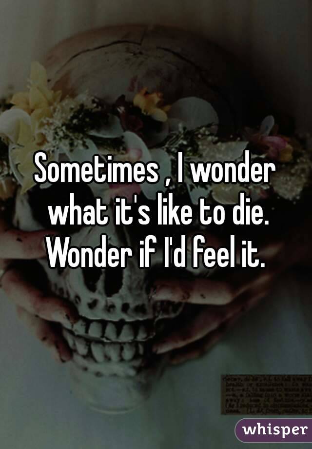 Sometimes , I wonder what it's like to die. Wonder if I'd feel it. 