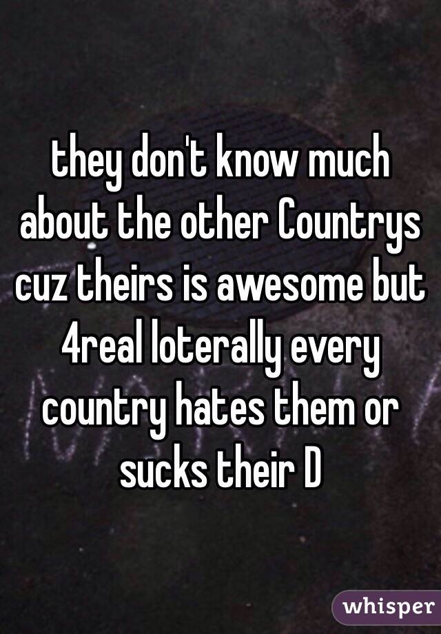 they don't know much about the other Countrys cuz theirs is awesome but 4real loterally every country hates them or sucks their D