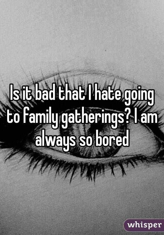 Is it bad that I hate going to family gatherings? I am always so bored 