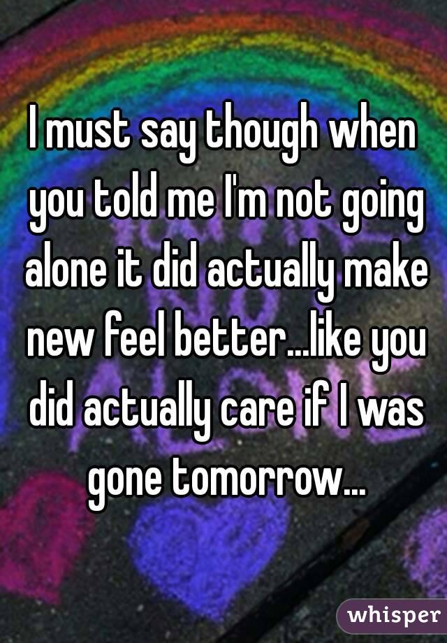 I must say though when you told me I'm not going alone it did actually make new feel better...like you did actually care if I was gone tomorrow...