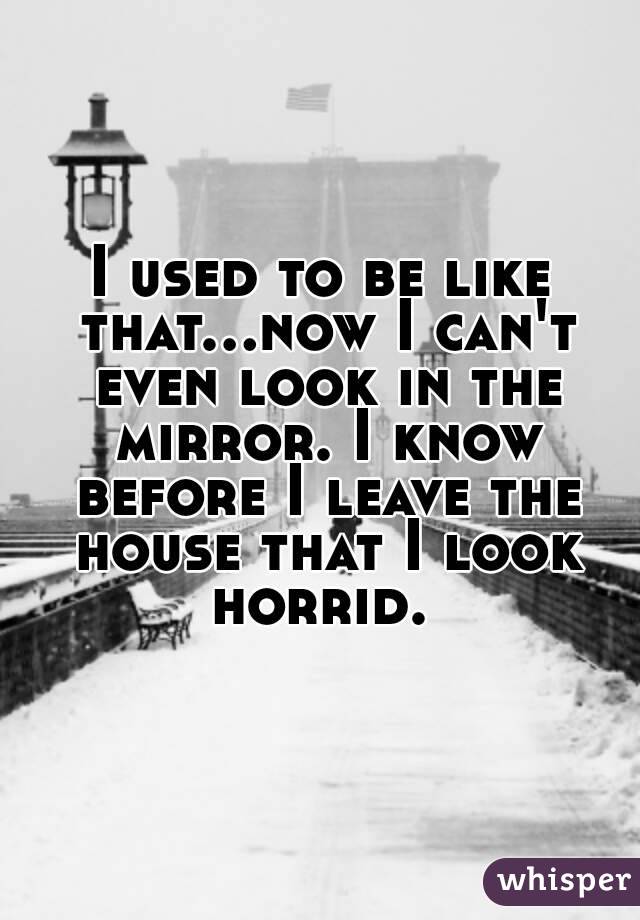 I used to be like that...now I can't even look in the mirror. I know before I leave the house that I look horrid. 