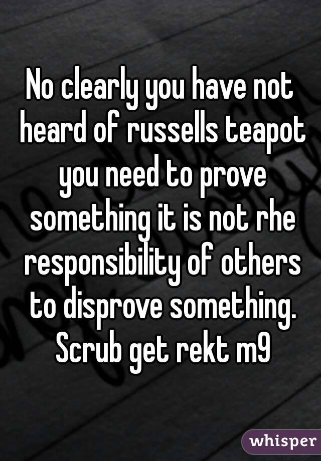 No clearly you have not heard of russells teapot you need to prove something it is not rhe responsibility of others to disprove something. Scrub get rekt m9