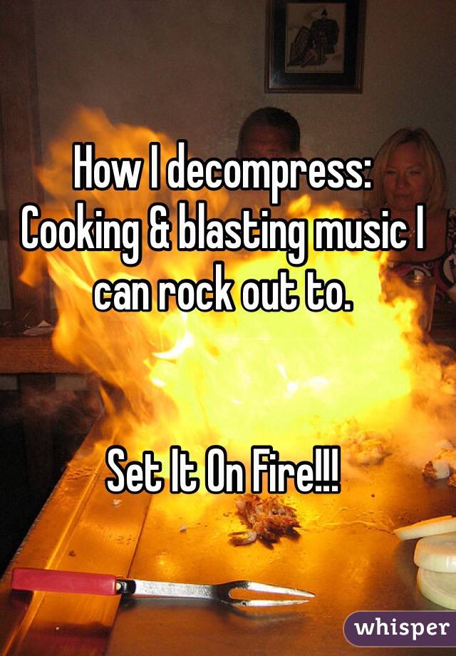 How I decompress:
Cooking & blasting music I can rock out to.


Set It On Fire!!!