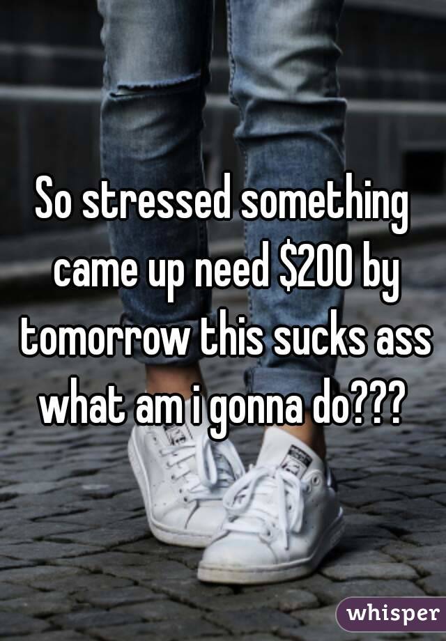 So stressed something came up need $200 by tomorrow this sucks ass what am i gonna do??? 