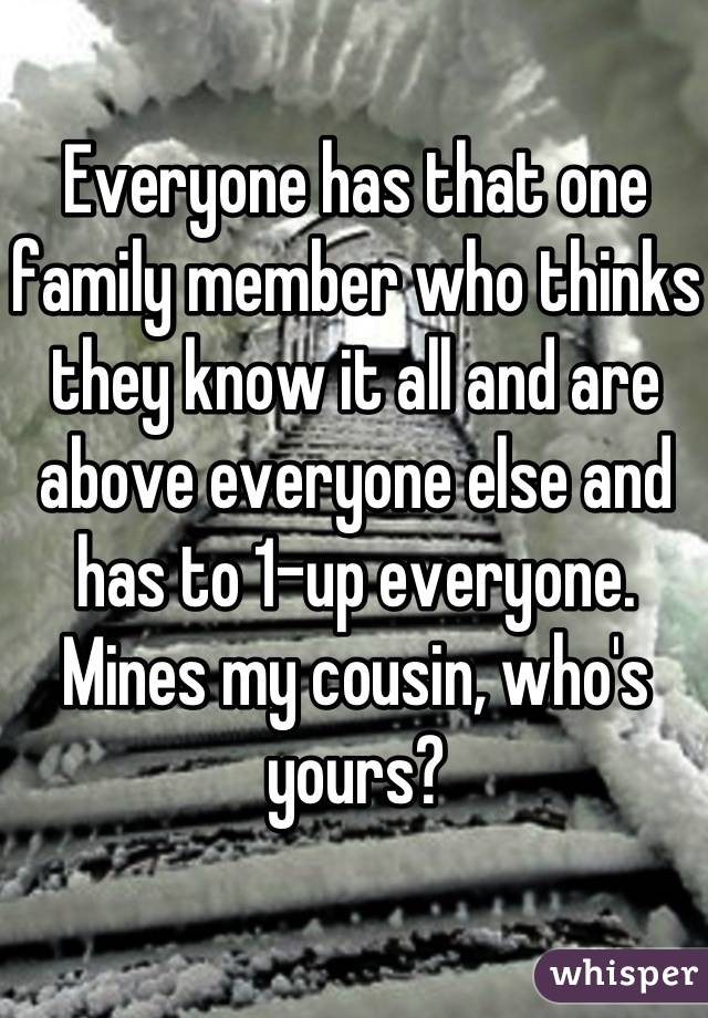 Everyone has that one family member who thinks they know it all and are above everyone else and has to 1-up everyone. Mines my cousin, who's yours?