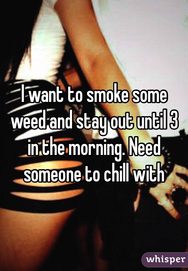 I want to smoke some weed and stay out until 3 in the morning. Need someone to chill with 