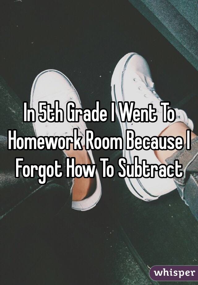 In 5th Grade I Went To Homework Room Because I Forgot How To Subtract 